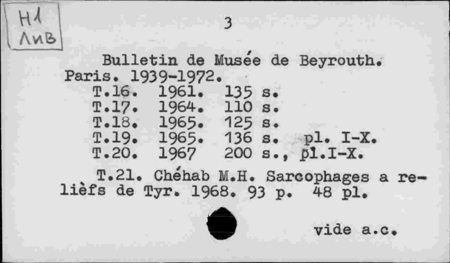 ﻿ЛиЄ>
Bulletin de		Musée	de	Beyrouth.
Paris. 1939-1972		•		
T.16.	1961.	135	s.	
T.17.	1964.	110	s.	
T.18.	1965.	125	s.	
T.19.	1965.	136	s.	pl. 1-Х.
T.20.	1967	200	s.,	pl.I-X.
T.21. Chéhab M.H. Sarcophages a reliefs de Tyr. 1968. 93 p. 48 pl.
vide a.c.